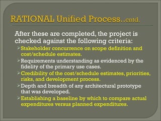After these are completed, the project is checked against the following criteria: Stakeholder concurrence on scope definition and cost/schedule estimates. Requirements understanding as evidenced by the fidelity of the primary use cases. Credibility of the cost/schedule estimates, priorities, risks, and development process. Depth and breadth of any architectural prototype that was developed. Establishing a baseline by which to compare actual expenditures versus planned expenditures. 