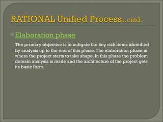 Elaboration phase The primary objective is to mitigate the key risk items identified by analysis up to the end of this phase. The elaboration phase is where the project starts to take shape. In this phase the problem domain analysis is made and the architecture of the project gets its basic form.  