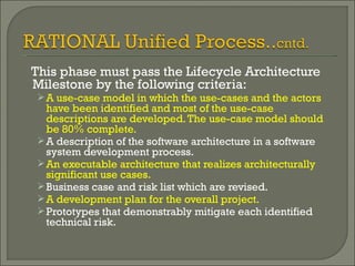 This phase must pass the Lifecycle Architecture Milestone by the following criteria: A use-case model in which the use-cases and the actors have been identified and most of the use-case descriptions are developed. The use-case model should be 80% complete. A description of the software architecture in a software system development process. An executable architecture that realizes architecturally significant use cases. Business case and risk list which are revised. A development plan for the overall project. Prototypes that demonstrably mitigate each identified technical risk. 