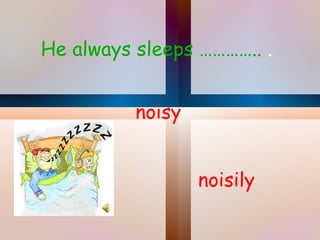 He always sleeps …………..  . noisily noisy 