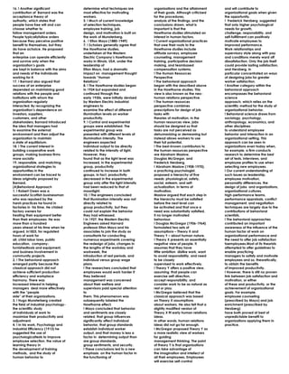 16. ! Another significant             determine what techniques are          organizations and the attainment      and will contribute to
contribution of Barnard was the       most effective for motivating          of their goals. Although criticized   organizational goals when given
acceptance theory of                  workers.                               for the procedures,                   the opportunity.
authority, which states that          5. ! Much of current knowledge         analysis of the findings, and the     ! Frederick Herzberg suggested
people have free will and can         of selection techniques,               conclusions drawn, what is            that only higher psychological
choose whether to                     employee training, job                 important is that the                 needs for growth,
follow management orders.             design, and motivation is built on     Hawthorne studies stimulated an       challenge, responsibility, and
People typicallyfollow orders         the work of Munsterberg.               interest in human factors.            self-fulfillment can positively
because they perceive positive        6. ! Elton Mayo (1880-1949)            ! Current organizational practices    motivate employees to
benefit to themselves, but they       7. ! Scholars generally agree that     that owe their roots to the           improved performance.
do have achoice. He proposed          the Hawthorne studies,                 Hawthorne studies include             Work relationships and
that an                               undertaken at the Western              attitude surveys, employee            supervisory style along with pay
enterprise can operate efficiently    Electric Company‟s Hawthorne           counseling, management                and conditions merely ward off
and survive only when the             works in Illinois, USA, under the      training, participative decision      dissatisfaction. Only the job itself
organization‟s goals                  leadership of                          making, and teambased                 could provide lasting satisfaction,
are kept in balance with the aims     Elton Mayo, had a dramatic             compensation systems.                 and Herzberg, in
and needs of the individuals          impact on management thought           ! The Human Resources                 particular concentrated on ways
working for it.                       towards “Human                         Perspective                           of designing jobs for greater
17. ! Barnard also argued that        Relations”.                            ! The behavioral approach             worker satisfaction.
success of an enterprise              8. ! The Hawthorne studies began       began with the described above        ! Another category within the
depended on maintaining good          in 1924 but expanded and               in the Hawthorne studies. This        behavioral approach
relations with the people and         continued through the                  view is also known as the neo-        encompasses the behavioral
institutions with whom the            early 1930s, were initially devised    human relations perspective.          science
organization regularly                by Western Electric industrial         ! The human resources                 approach, which relies on the
interacted. By recognizing the        engineers to                           perspective combines                  scientific method for the study of
organization‟s dependence on          examine the effect of different        prescriptions for design of job       organizational behavior.
investors, suppliers,                 illumination levels on worker          tasks with                            ! Behavioral science draws from
customers, and other                  productivity.                          theories of motivation. In the        sociology, psychology,
stakeholders, Barnard introduced      9. ! Control and experimental          human resources view, jobs            anthropology, economics, and
the idea that managers had            groups were established. The           should be designed so that            other disciplines
to examine the external               experimental group was                 tasks are not perceived as            to understand employee
environment and then adjust the       presented with different levels of     dehumanizing or demeaning but         behavior and interaction in an
organization to maintain              illumination intensity. The            instead allows workers to use         organizational setting. This
a state of equilibrium.               engineers expected                     their full potential.                 approach can be seen in
18. ! The current interest in         individual output to be directly       ! The best-known contributors to      organizations even today when,
building cooperative work             related to the intensity of light.     the human resources perspective       for example, a firm conducts
groups, making business firms         However, they                          are Abraham Maslow,                   research to determine the best
more socially                         found that as the light level was      Douglas McGregor, and                 set of tests, interviews, and
19. responsible, and matching         increased, in the experimental         Frederick Herzberg.                   employee profiles to use when
organizational strategies to          group, productivity                    ! Abraham Maslow (1908-1970),         selecting new employees.
opportunities in the                  continued to increase in both          a practicing psychologist,            ! Our current understanding of
environment can be traced to          groups. In fact, productivity          proposed a hierarchy of five          such issues as leadership,
ideas originally proposed by          decreased in the experimental          needs: physiological, safety,         employee motivation,
Barnard.                              group only after the light intensity   social, esteem, and self-             personality differences, the
(A)Behavioral Approach                had been reduced to that of            actualization. In terms of            design of jobs and organizations,
1. ! Robert Owen was a                moonlight.                             motivation,                           organizational cultures,
successful Scottish businessman       10. ! The engineers concluded          Maslow argued that each step in       high-performance teams,
who was repulsed by the               that illumination intensity was not    the hierarchy must be satisfied       performance appraisals, conflict
harsh practices he found in           directly related to                    before the next level can             management, and negotiation
factories in his time. He chided      group productivity, but they           be activated and that once a          techniques are largely due to the
factory owners for                    could not explain the behavior         need was substantially satisfied,     contributions of behavioral
treating their equipment better       they had witnessed.                    it no longer motivated                scientists.
than their employees. He was          ! In 1927, the Western Electric        behaviour.                            ! The behavioral approaches
more than a hundred                   Engineers asked Harvard                ! Douglas McGregor (1906-1964)        contributed an important
years ahead of his time when he       professor Elton Mayo and his           formulated two sets of                awareness of the influence of the
argued, in1825, for regulated         associates to join the study as        assumptions – Theory X and            human factor at work on
hours of work for                     consultants for conducting             Theory Y – about human nature.        organizational performance and
all, child labor laws, public         numerous experiments covering          ! Theory X presents an essentially    the need to offer job satisfaction
education, company-                   the redesign of jobs, changes in       negative view of people. It           toemployees.Most of its theorists
furnishedtools and equipment,         the lengths of the workday and         assumes that they have                attempted to offer guidelines to
and business involvement in           workweek, the                          little ambition dislike work, want    enable practicing
community projects.                   introduction of rest periods, and      to avoid responsibility, and need     managers to satisfy and motivate
2. ! The behavioral approach          individual versus group wage           to be closely                         employees and so, theoretically,
emerged partly because the            plans.                                 supervised to work effectively.       to obtain the benefits
classical approach did not            ! The researchers concluded that       ! Theory Y offers a positive view,    of improved productivity.
achieve sufficient production         employees would work harder if         assuming that people can              ! However, there is still no proven
efficiency and workplace              they believed                          exercise self-direction,              link between job satisfaction and
harmony. There was                    management was concerned               accept responsibility, and            motivation, or either
increased interest in helping         about their welfare and                consider work to be as natural as     of these and productivity, or the
managers deal more effectively        supervisors paid special attention     rest or play.                         achievement of organizational
with the “people                      to                                     ! McGregor believed that the          goals. For example,
side” of their organizations.         them. This phenomenon was              classical approach was based          employee counseling
3. ! Hugo Munsterberg created         subsequently labeled the               on Theory X assumptions               (prescribed by Mayo) and job
the field of industrial psychology-   Hawthorne effect.                      about workers. He also felt that a    enrichment (prescribed by
the scientific study                  ! Mayo concluded that behavior         slightly modified version of          Herzberg)
of individuals at work to             and sentiments are closely             Theory X fit early human relations    have both proved at best of
maximize their productivity and       related, that group influences         ideas.                                unpredictable benefit to
adjustment.                           significantly affect individual        In other words, human relations       organizations applying them in
4. ! In his work, Psychology and      behavior, that group standards         ideas did not go far enough.          practice.
Industrial Efficiency (1913) he       establish individual worker            ! McGregor proposed Theory Y as
suggested the use of                  output, and that money is less a       a more realistic view of workers
psychologicaltests to improve         factor in determining output than      for guiding
employee selection, the value of      are group standards,                   management thinking. The point
learning theory in                    group sentiments, and security.        of theory Y is that organizations
the development of training           ! These conclusions led to a new       can take advantage of
methods, and the study of             emphasis on the human factor in        the imagination and intellect of
human behavior to                     the functioning of                     all their employees. Employees
                                                                             will exercise self-control
 