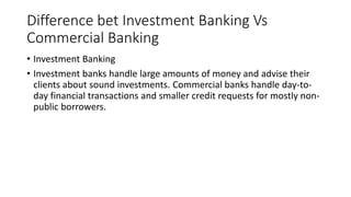 Difference bet Investment Banking Vs
Commercial Banking
• Investment Banking
• Investment banks handle large amounts of money and advise their
clients about sound investments. Commercial banks handle day-to-
day financial transactions and smaller credit requests for mostly non-
public borrowers.
 