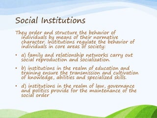 Social Institutions
They order and structure the behavior of
individuals by means of their normative
character. Institutions regulate the behavior of
individuals in core areas of society:
• a) family and relationship networks carry out
social reproduction and socialization.
• b) institutions in the realm of education and
training ensure the transmission and cultivation
of knowledge, abilities and specialized skills.
• d) institutions in the realm of law, governance
and politics provide for the maintenance of the
social order
 