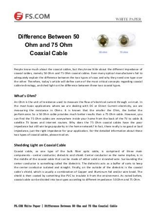 WHITE PAPER
FS.COM White Paper | Difference Between 50 Ohm and 75 Ohm Coaxial Cable
People know much about the coaxial cables, but they know little about the different impedance of
coaxial cables, namely 50 Ohm and 75 Ohm coaxial cables. Even many optical manufacturers fail to
adequately explain the difference between the two types of coax and why they need one type over
the other. Therefore, today’s article will define some of the most critical concepts regarding coaxial
cable technology, and shed light on the difference between these two coaxial types.
What’s Ohm?
An Ohm is the unit of resistance used to measure the flow of electrical current through a circuit. In
the most basic applications where we are dealing with DC or Direct Current electricity, we are
measuring the resistance in Ohms. It is known that the smaller the Ohm, the better the
performance. So a 50 Ohm cable provides much better results than a 75 Ohm cable. However, you
can find the 75 Ohm cables are everywhere inside your home from the back of the TV to cable &
satellite TV boxes and internet routers. Why does the 75 Ohm coaxial cables have the poor
impedance but still win large popularity in the home network? In fact, there really is no good or bad
impedance, just the right impedance for your application. For the detailed information about these
two types of coaxial cables, please read on.
Shedding Light on Coaxial Cable
Coaxial cable, as one type of the bulk fiber optic cable, is comprised of three main
components—center conductor, dielectric and shield. Center conductor as the name implies, is in
the middle of the coaxial cable that can be made of either solid or stranded wire. Surrounding the
center conductor is something called the dielectric. The dielectric acts as a buffer of sorts to keep
the center conductor isolated and straight. Finally, on the outside of the dielectric is the coaxial
cable’s shield, which is usually a combination of Copper and Aluminum foil and/or wire braid. The
shield is then coated by something like PVC to insulate it from the environment. As noted before,
coaxial cable can be divided into two types according to different impedance: 50 Ohm and 75 Ohm.
Difference Between 50
Ohm and 75 Ohm
Coaxial Cable
 