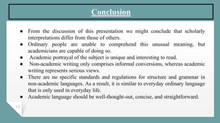 13
Conclusion
● From the discussion of this presentation we might conclude that scholarly
interpretations differ from those of others.
● Ordinary people are unable to comprehend this unusual meaning, but
academicians are capable of doing so.
● Academic portrayal of the subject is unique and interesting to read.
● Non-academic writing only comprises informal conversions, whereas academic
writing represents serious views.
● There are no specific standards and regulations for structure and grammar in
non-academic languages. As a result, it is similar to everyday ordinary language
that is only used in everyday life.
● Academic language should be well-thought-out, concise, and straightforward.
 