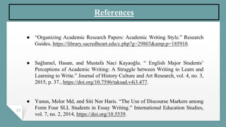 15
References
● “Organizing Academic Research Papers: Academic Writing Style.” Research
Guides, https://library.sacredheart.edu/c.php?g=29803&amp;p=185910.
● Sağlamel, Hasan, and Mustafa Naci Kayaoğlu. “ English Major Students’
Perceptions of Academic Writing: A Struggle between Writing to Learn and
Learning to Write.” Journal of History Culture and Art Research, vol. 4, no. 3,
2015, p. 37., https://doi.org/10.7596/taksad.v4i3.477.
● Yunus, Melor Md, and Siti Nor Haris. “The Use of Discourse Markers among
Form Four SLL Students in Essay Writing.” International Education Studies,
vol. 7, no. 2, 2014, https://doi.org/10.5539.
 
