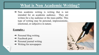 8
What is Non Academic Writing?
➔ Non academic writing is writing that is not
intended for an academic audience. They are
written for a lay audience or the mass public. This
type of writing may be personal, impressionistic,
emotional, or subjective in nature.
Examples :
➔ Personal blog writing,
➔ Facebook post
➔ Personal journal writing
➔ Writing for newspapers
 
