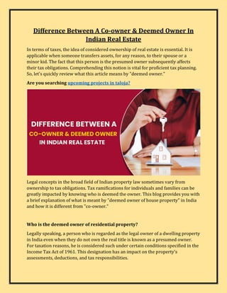 Difference Between A Co-owner & Deemed Owner In
Indian Real Estate
In terms of taxes, the idea of considered ownership of real estate is essential. It is
applicable when someone transfers assets, for any reason, to their spouse or a
minor kid. The fact that this person is the presumed owner subsequently affects
their tax obligations. Comprehending this notion is vital for proficient tax planning.
So, let's quickly review what this article means by "deemed owner."
Are you searching upcoming projects in taloja?
Legal concepts in the broad field of Indian property law sometimes vary from
ownership to tax obligations. Tax ramifications for individuals and families can be
greatly impacted by knowing who is deemed the owner. This blog provides you with
a brief explanation of what is meant by "deemed owner of house property" in India
and how it is different from "co-owner."
Who is the deemed owner of residential property?
Legally speaking, a person who is regarded as the legal owner of a dwelling property
in India even when they do not own the real title is known as a presumed owner.
For taxation reasons, he is considered such under certain conditions specified in the
Income Tax Act of 1961. This designation has an impact on the property's
assessments, deductions, and tax responsibilities.
 