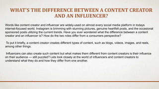 WHAT'S THE DIFFERENCE BETWEEN A CONTENT CREATOR
AND AN INFLUENCER?
Words like content creator and influencer are widely-used on almost every social media platform in todays
internet-focused world. Instagram is brimming with stunning pictures, genuine heartfelt posts, and the occasional
sponsored posts utilizing the current trends. Have you ever wondered what the difference between a content
creator and an influencer is? How do the two roles differ from a consumers perspective?
To put it briefly, a content creator creates different types of content, such as blogs, videos, images, and reels,
among other things.
Influencers can also create such content but what makes them different from content creators is their influence
on their audience — still puzzled? Lets look closely at the world of influencers and content creators to
understand what they do and how they differ from one another.
 