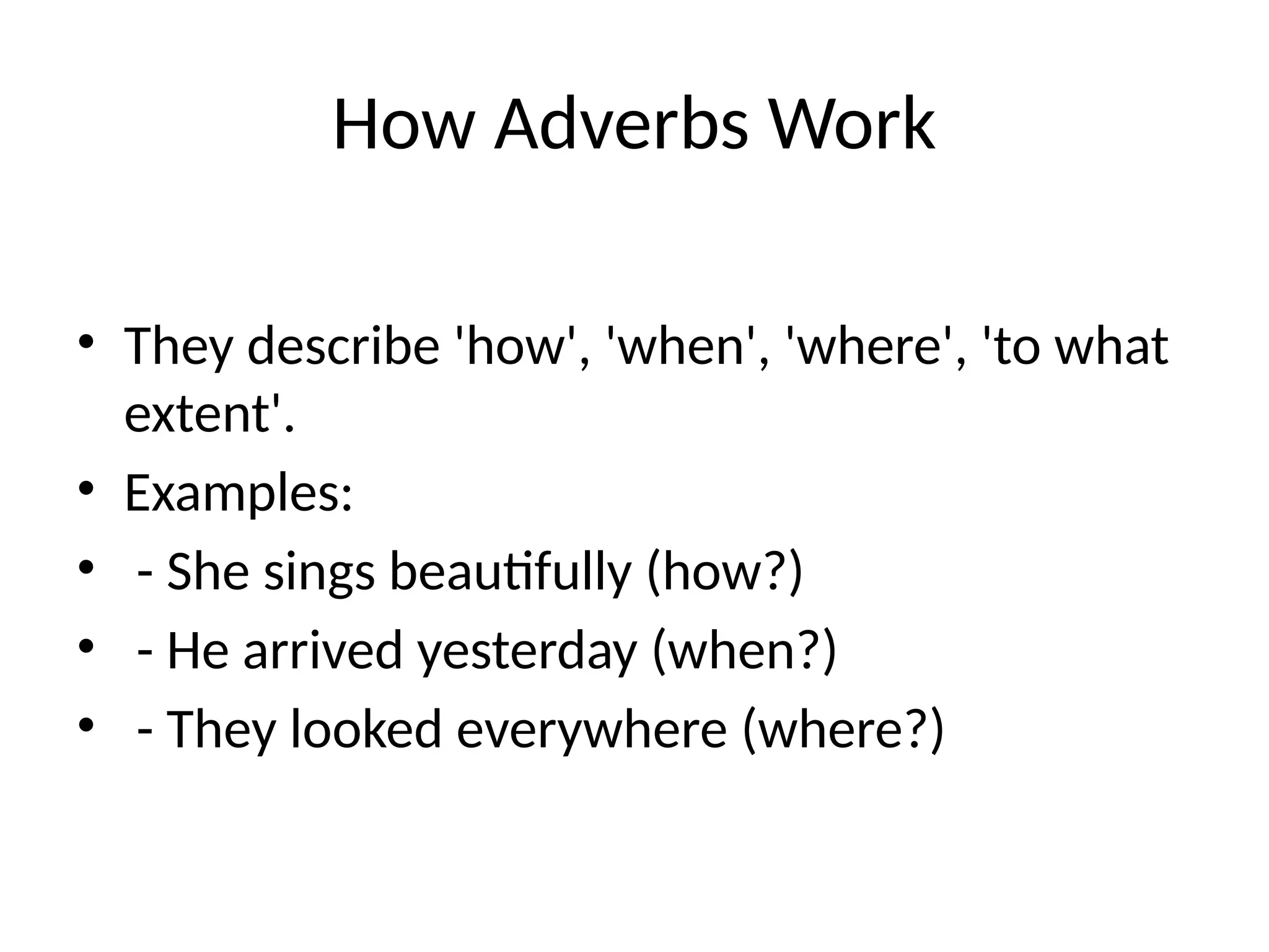How Adverbs Work
• They describe 'how', 'when', 'where', 'to what
extent'.
• Examples:
• - She sings beautifully (how?)
• - He arrived yesterday (when?)
• - They looked everywhere (where?)
 