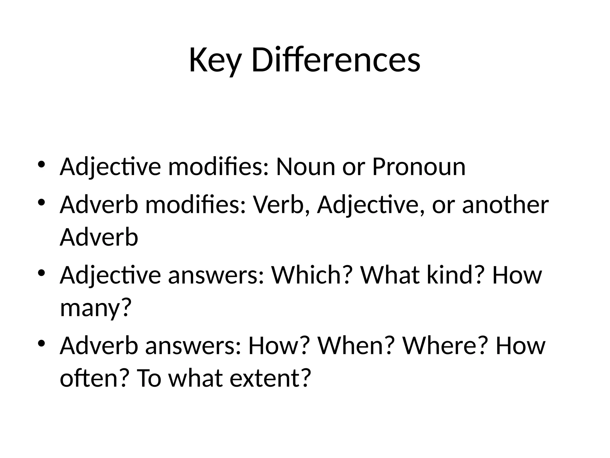Key Differences
• Adjective modifies: Noun or Pronoun
• Adverb modifies: Verb, Adjective, or another
Adverb
• Adjective answers: Which? What kind? How
many?
• Adverb answers: How? When? Where? How
often? To what extent?
 