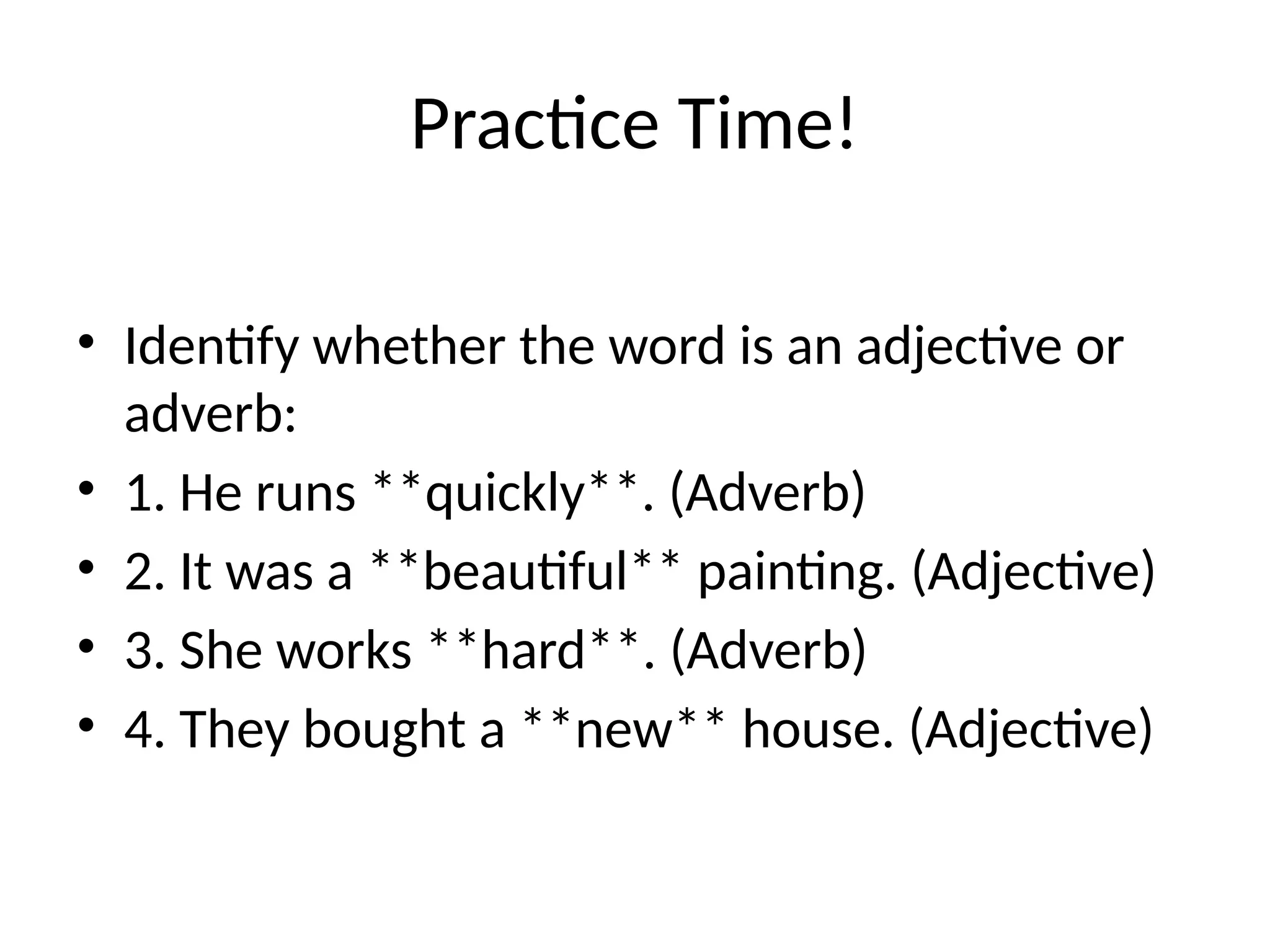 Practice Time!
• Identify whether the word is an adjective or
adverb:
• 1. He runs **quickly**. (Adverb)
• 2. It was a **beautiful** painting. (Adjective)
• 3. She works **hard**. (Adverb)
• 4. They bought a **new** house. (Adjective)
 