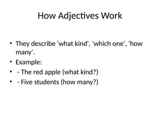How Adjectives Work
• They describe 'what kind', 'which one', 'how
many'.
• Example:
• - The red apple (what kind?)
• - Five students (how many?)
 