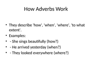 How Adverbs Work
• They describe 'how', 'when', 'where', 'to what
extent'.
• Examples:
• - She sings beautifully (how?)
• - He arrived yesterday (when?)
• - They looked everywhere (where?)
 