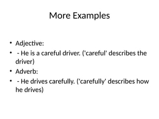 More Examples
• Adjective:
• - He is a careful driver. ('careful' describes the
driver)
• Adverb:
• - He drives carefully. ('carefully' describes how
he drives)
 
