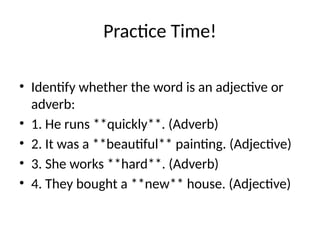 Practice Time!
• Identify whether the word is an adjective or
adverb:
• 1. He runs **quickly**. (Adverb)
• 2. It was a **beautiful** painting. (Adjective)
• 3. She works **hard**. (Adverb)
• 4. They bought a **new** house. (Adjective)
 
