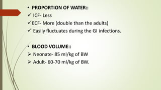 • PROPORTION OF WATER::
 ICF- Less
ECF- More (double than the adults)
 Easily fluctuates during the GI infections.
• BLOOD VOLUME::
 Neonate- 85 ml/kg of BW
 Adult- 60-70 ml/kg of BW.
 