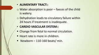 • ALIMENTARY TRACT::
o Water absorption is poor – faeces of the child
is watery.
o Dehydration leads to circulatory failure within
24 hours if treatment is inadequate.
• CARDIO VASCULAR SYSTEM::
 Change from fetal to normal circulation.
 Heart rate is more in children.
 Newborn – 110-160 beats/ min.
 