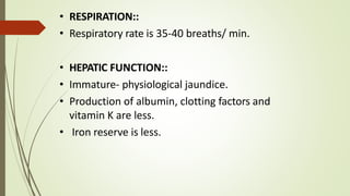 • RESPIRATION::
• Respiratory rate is 35-40 breaths/ min.
• HEPATIC FUNCTION::
• Immature- physiological jaundice.
• Production of albumin, clotting factors and
vitamin K are less.
• Iron reserve is less.
 