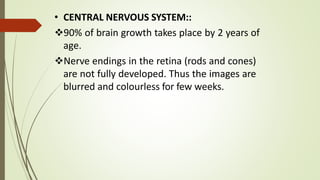 • CENTRAL NERVOUS SYSTEM::
90% of brain growth takes place by 2 years of
age.
Nerve endings in the retina (rods and cones)
are not fully developed. Thus the images are
blurred and colourless for few weeks.
 