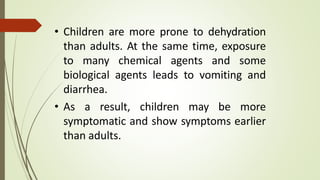 • Children are more prone to dehydration
than adults. At the same time, exposure
to many chemical agents and some
biological agents leads to vomiting and
diarrhea.
• As a result, children may be more
symptomatic and show symptoms earlier
than adults.
 