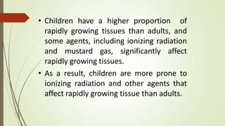 • Children have a higher proportion of
rapidly growing tissues than adults, and
some agents, including ionizing radiation
and mustard gas, significantly affect
rapidly growing tissues.
• As a result, children are more prone to
ionizing radiation and other agents that
affect rapidly growing tissue than adults.
 