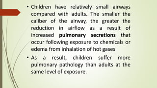 • Children have relatively small airways
compared with adults. The smaller the
caliber of the airway, the greater the
reduction in airflow as a result of
increased pulmonary secretions that
occur following exposure to chemicals or
edema from inhalation of hot gases
• As a result, children suffer more
pulmonary pathology than adults at the
same level of exposure.
 