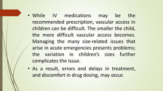 • While IV medications may be the
recommended prescription, vascular access in
children can be difficult. The smaller the child,
the more difficult vascular access becomes.
Managing the many size-related issues that
arise in acute emergencies presents problems;
the variation in children’s sizes further
complicates the issue.
• As a result, errors and delays in treatment,
and discomfort in drug dosing, may occur.
 