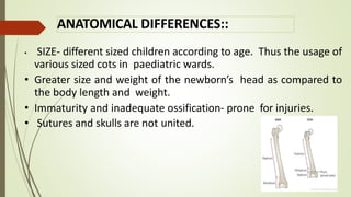 ANATOMICAL DIFFERENCES::
• SIZE- different sized children according to age. Thus the usage of
various sized cots in paediatric wards.
• Greater size and weight of the newborn’s head as compared to
the body length and weight.
• Immaturity and inadequate ossification- prone for injuries.
• Sutures and skulls are not united.
 