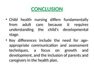 CONCLUSION
• Child health nursing differs fundamentally
from adult care because it requires
understanding the child's developmental
stage.
• Key differences include the need for age-
appropriate communication and assessment
techniques, a focus on growth and
development, and the inclusion of parents and
caregivers in the health plan.
 