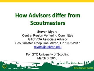 How Advisors differ from
Scoutmasters
Steven Myers
Central Region Venturing Committee
GTC VOA Associate Advisor
Scoutmaster Troop One, Akron, Oh 1992-2017
myers@uakron.edu
For GTC University of Scouting
March 3, 2018
Revised: January 22, 2016
 