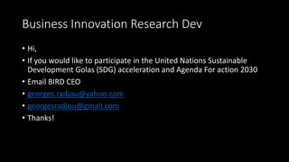 Business Innovation Research Dev
• Hi,
• If you would like to participate in the United Nations Sustainable
Development Golas (SDG) acceleration and Agenda For action 2030
• Email BIRD CEO
• georges.radjou@yahoo.com
• georgesradjou@gmail.com
• Thanks!
 