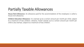 Partially Taxable Allowances
House Rent Allowance: An allowance paid for the accommodation of the employees is called a
house rent allowance.
Children Education Allowance: It is exempt up to a certain amount per month per child, subject
to a maximum of two children. Likewise, hostel subsidy up to a certain amount per month per
child is also exempt, subject to a maximum of two children.
 