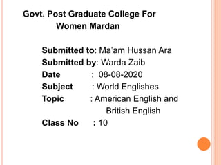 Govt. Post Graduate College For
Women Mardan
Submitted to: Ma’am Hussan Ara
Submitted by: Warda Zaib
Date : 08-08-2020
Subject : World Englishes
Topic : American English and
British English
Class No : 10
 