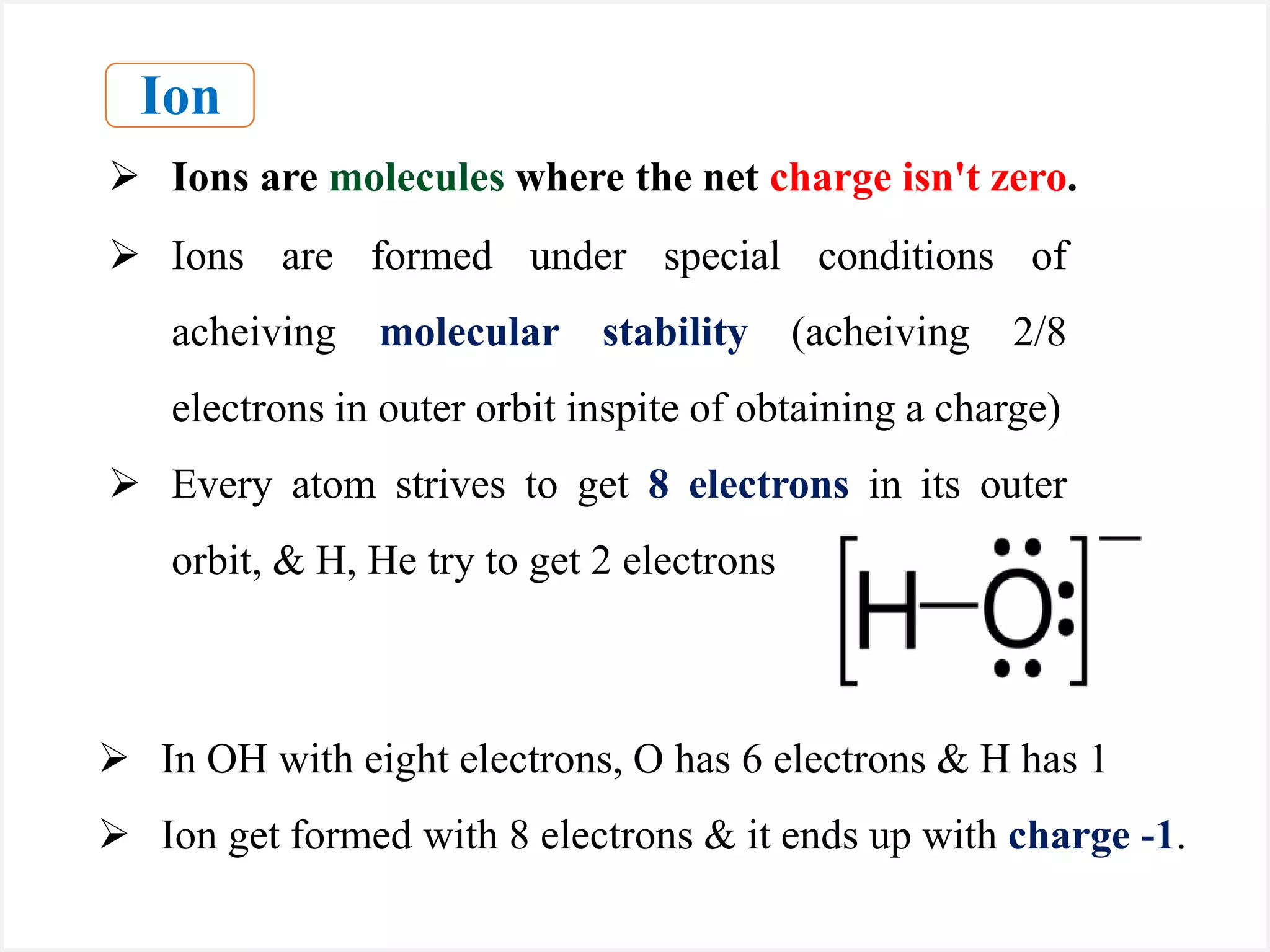  In OH with eight electrons, O has 6 electrons & H has 1
 Ion get formed with 8 electrons & it ends up with charge -1.
Ion
 Ions are molecules where the net charge isn't zero.
 Ions are formed under special conditions of
acheiving molecular stability (acheiving 2/8
electrons in outer orbit inspite of obtaining a charge)
 Every atom strives to get 8 electrons in its outer
orbit, & H, He try to get 2 electrons
 