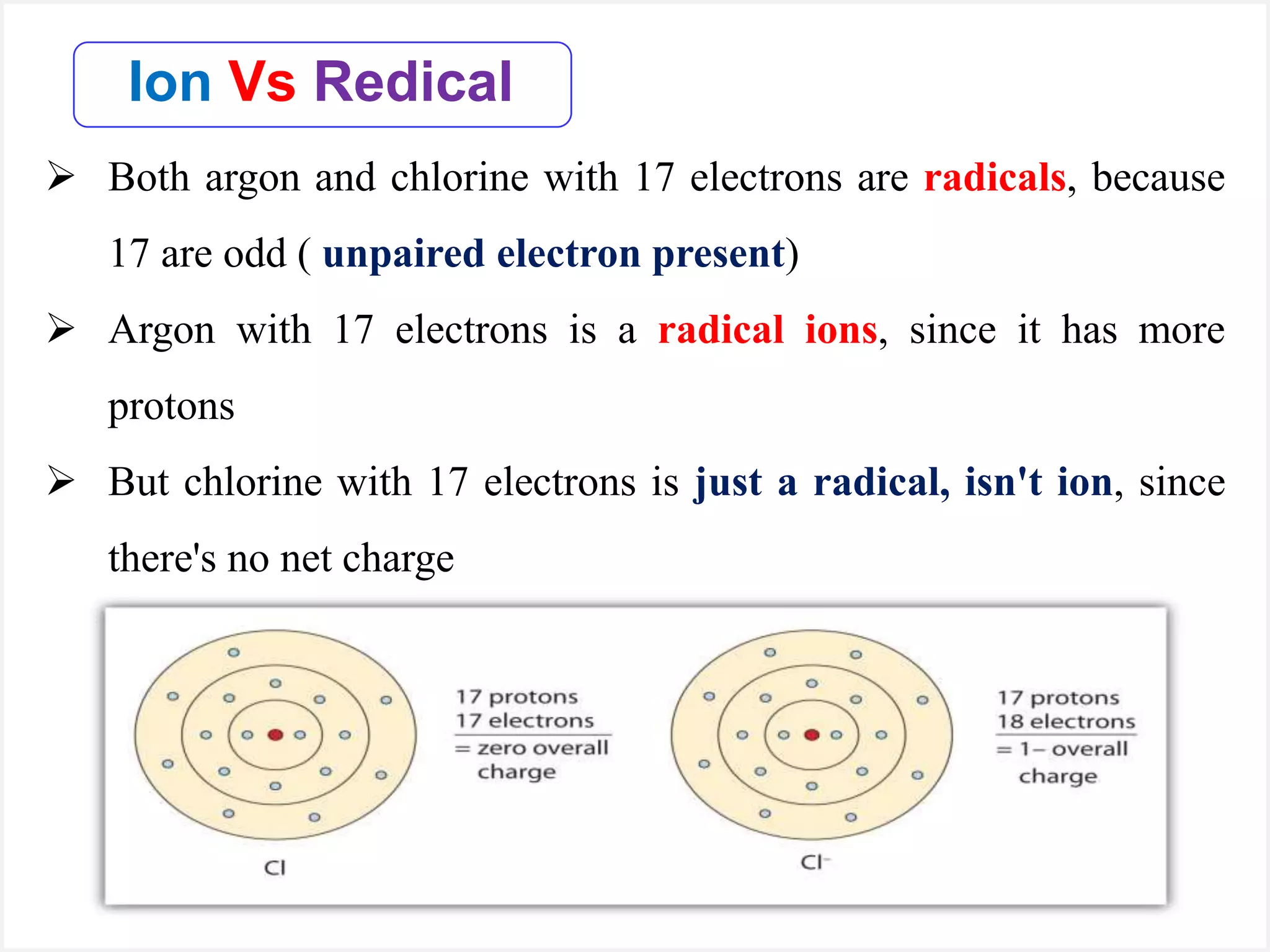  Both argon and chlorine with 17 electrons are radicals, because
17 are odd ( unpaired electron present)
 Argon with 17 electrons is a radical ions, since it has more
protons
 But chlorine with 17 electrons is just a radical, isn't ion, since
there's no net charge
Ion Vs Redical
 