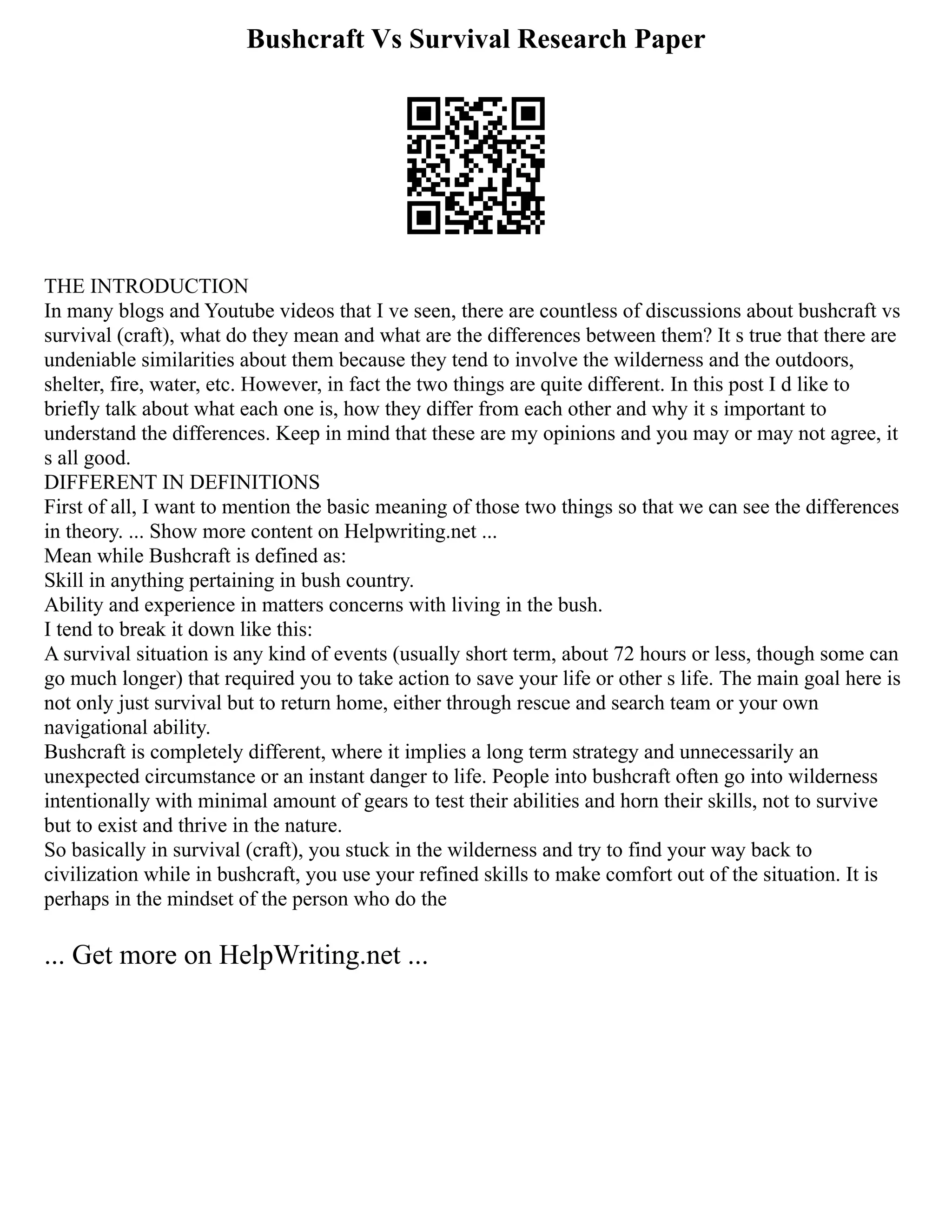 Bushcraft Vs Survival Research Paper
THE INTRODUCTION
In many blogs and Youtube videos that I ve seen, there are countless of discussions about bushcraft vs
survival (craft), what do they mean and what are the differences between them? It s true that there are
undeniable similarities about them because they tend to involve the wilderness and the outdoors,
shelter, fire, water, etc. However, in fact the two things are quite different. In this post I d like to
briefly talk about what each one is, how they differ from each other and why it s important to
understand the differences. Keep in mind that these are my opinions and you may or may not agree, it
s all good.
DIFFERENT IN DEFINITIONS
First of all, I want to mention the basic meaning of those two things so that we can see the differences
in theory. ... Show more content on Helpwriting.net ...
Mean while Bushcraft is defined as:
Skill in anything pertaining in bush country.
Ability and experience in matters concerns with living in the bush.
I tend to break it down like this:
A survival situation is any kind of events (usually short term, about 72 hours or less, though some can
go much longer) that required you to take action to save your life or other s life. The main goal here is
not only just survival but to return home, either through rescue and search team or your own
navigational ability.
Bushcraft is completely different, where it implies a long term strategy and unnecessarily an
unexpected circumstance or an instant danger to life. People into bushcraft often go into wilderness
intentionally with minimal amount of gears to test their abilities and horn their skills, not to survive
but to exist and thrive in the nature.
So basically in survival (craft), you stuck in the wilderness and try to find your way back to
civilization while in bushcraft, you use your refined skills to make comfort out of the situation. It is
perhaps in the mindset of the person who do the
... Get more on HelpWriting.net ...
 