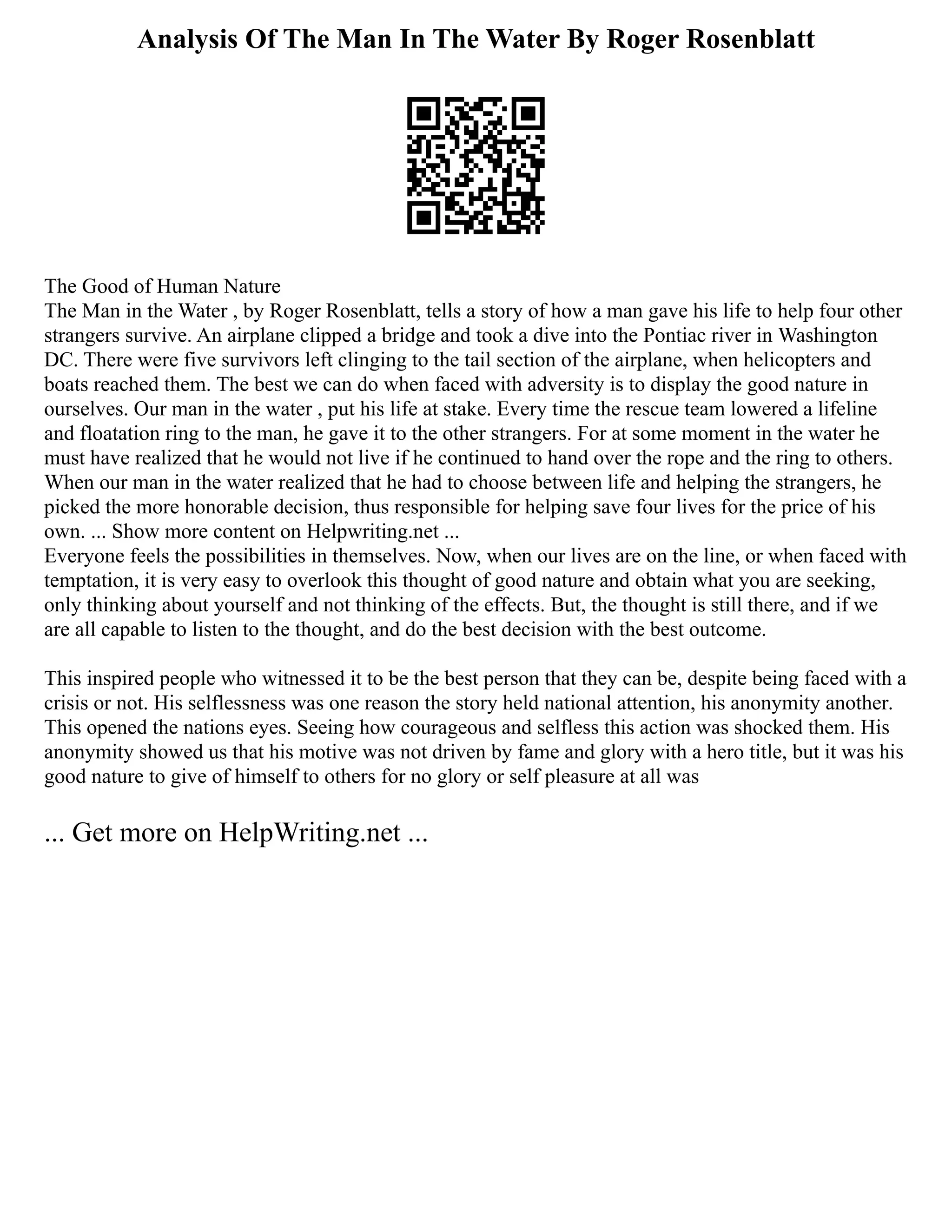Analysis Of The Man In The Water By Roger Rosenblatt
The Good of Human Nature
The Man in the Water , by Roger Rosenblatt, tells a story of how a man gave his life to help four other
strangers survive. An airplane clipped a bridge and took a dive into the Pontiac river in Washington
DC. There were five survivors left clinging to the tail section of the airplane, when helicopters and
boats reached them. The best we can do when faced with adversity is to display the good nature in
ourselves. Our man in the water , put his life at stake. Every time the rescue team lowered a lifeline
and floatation ring to the man, he gave it to the other strangers. For at some moment in the water he
must have realized that he would not live if he continued to hand over the rope and the ring to others.
When our man in the water realized that he had to choose between life and helping the strangers, he
picked the more honorable decision, thus responsible for helping save four lives for the price of his
own. ... Show more content on Helpwriting.net ...
Everyone feels the possibilities in themselves. Now, when our lives are on the line, or when faced with
temptation, it is very easy to overlook this thought of good nature and obtain what you are seeking,
only thinking about yourself and not thinking of the effects. But, the thought is still there, and if we
are all capable to listen to the thought, and do the best decision with the best outcome.
This inspired people who witnessed it to be the best person that they can be, despite being faced with a
crisis or not. His selflessness was one reason the story held national attention, his anonymity another.
This opened the nations eyes. Seeing how courageous and selfless this action was shocked them. His
anonymity showed us that his motive was not driven by fame and glory with a hero title, but it was his
good nature to give of himself to others for no glory or self pleasure at all was
... Get more on HelpWriting.net ...
 