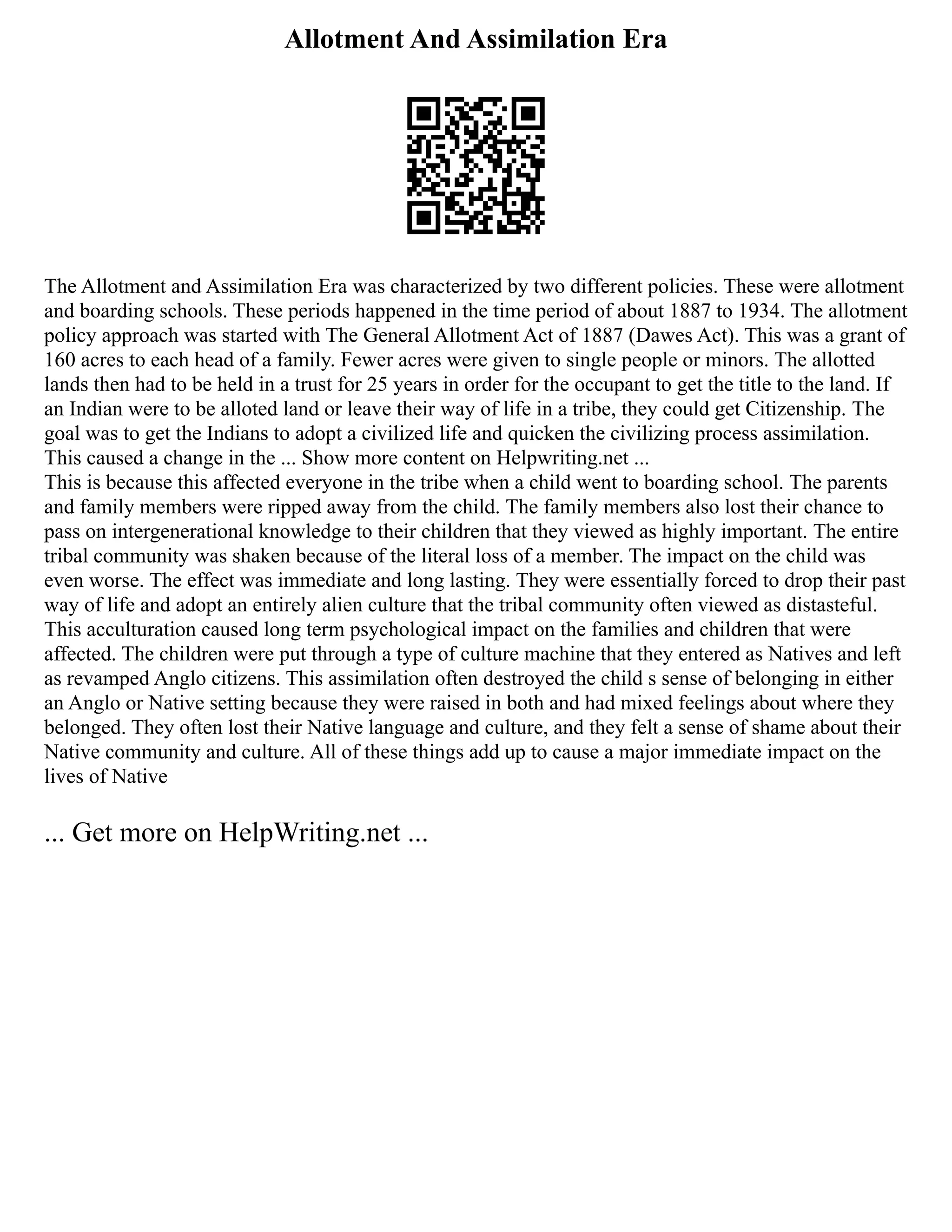 Allotment And Assimilation Era
The Allotment and Assimilation Era was characterized by two different policies. These were allotment
and boarding schools. These periods happened in the time period of about 1887 to 1934. The allotment
policy approach was started with The General Allotment Act of 1887 (Dawes Act). This was a grant of
160 acres to each head of a family. Fewer acres were given to single people or minors. The allotted
lands then had to be held in a trust for 25 years in order for the occupant to get the title to the land. If
an Indian were to be alloted land or leave their way of life in a tribe, they could get Citizenship. The
goal was to get the Indians to adopt a civilized life and quicken the civilizing process assimilation.
This caused a change in the ... Show more content on Helpwriting.net ...
This is because this affected everyone in the tribe when a child went to boarding school. The parents
and family members were ripped away from the child. The family members also lost their chance to
pass on intergenerational knowledge to their children that they viewed as highly important. The entire
tribal community was shaken because of the literal loss of a member. The impact on the child was
even worse. The effect was immediate and long lasting. They were essentially forced to drop their past
way of life and adopt an entirely alien culture that the tribal community often viewed as distasteful.
This acculturation caused long term psychological impact on the families and children that were
affected. The children were put through a type of culture machine that they entered as Natives and left
as revamped Anglo citizens. This assimilation often destroyed the child s sense of belonging in either
an Anglo or Native setting because they were raised in both and had mixed feelings about where they
belonged. They often lost their Native language and culture, and they felt a sense of shame about their
Native community and culture. All of these things add up to cause a major immediate impact on the
lives of Native
... Get more on HelpWriting.net ...
 