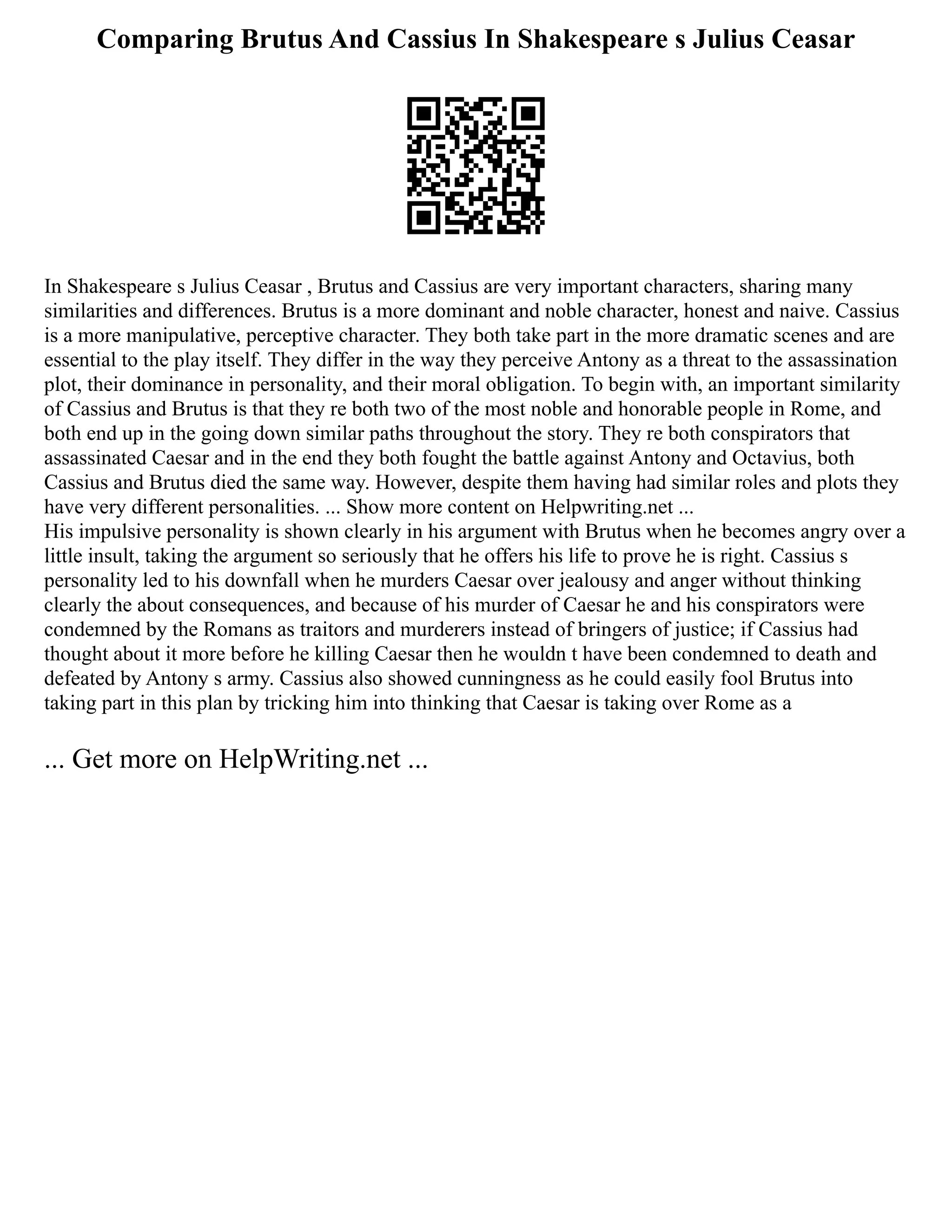 Comparing Brutus And Cassius In Shakespeare s Julius Ceasar
In Shakespeare s Julius Ceasar , Brutus and Cassius are very important characters, sharing many
similarities and differences. Brutus is a more dominant and noble character, honest and naive. Cassius
is a more manipulative, perceptive character. They both take part in the more dramatic scenes and are
essential to the play itself. They differ in the way they perceive Antony as a threat to the assassination
plot, their dominance in personality, and their moral obligation. To begin with, an important similarity
of Cassius and Brutus is that they re both two of the most noble and honorable people in Rome, and
both end up in the going down similar paths throughout the story. They re both conspirators that
assassinated Caesar and in the end they both fought the battle against Antony and Octavius, both
Cassius and Brutus died the same way. However, despite them having had similar roles and plots they
have very different personalities. ... Show more content on Helpwriting.net ...
His impulsive personality is shown clearly in his argument with Brutus when he becomes angry over a
little insult, taking the argument so seriously that he offers his life to prove he is right. Cassius s
personality led to his downfall when he murders Caesar over jealousy and anger without thinking
clearly the about consequences, and because of his murder of Caesar he and his conspirators were
condemned by the Romans as traitors and murderers instead of bringers of justice; if Cassius had
thought about it more before he killing Caesar then he wouldn t have been condemned to death and
defeated by Antony s army. Cassius also showed cunningness as he could easily fool Brutus into
taking part in this plan by tricking him into thinking that Caesar is taking over Rome as a
... Get more on HelpWriting.net ...
 