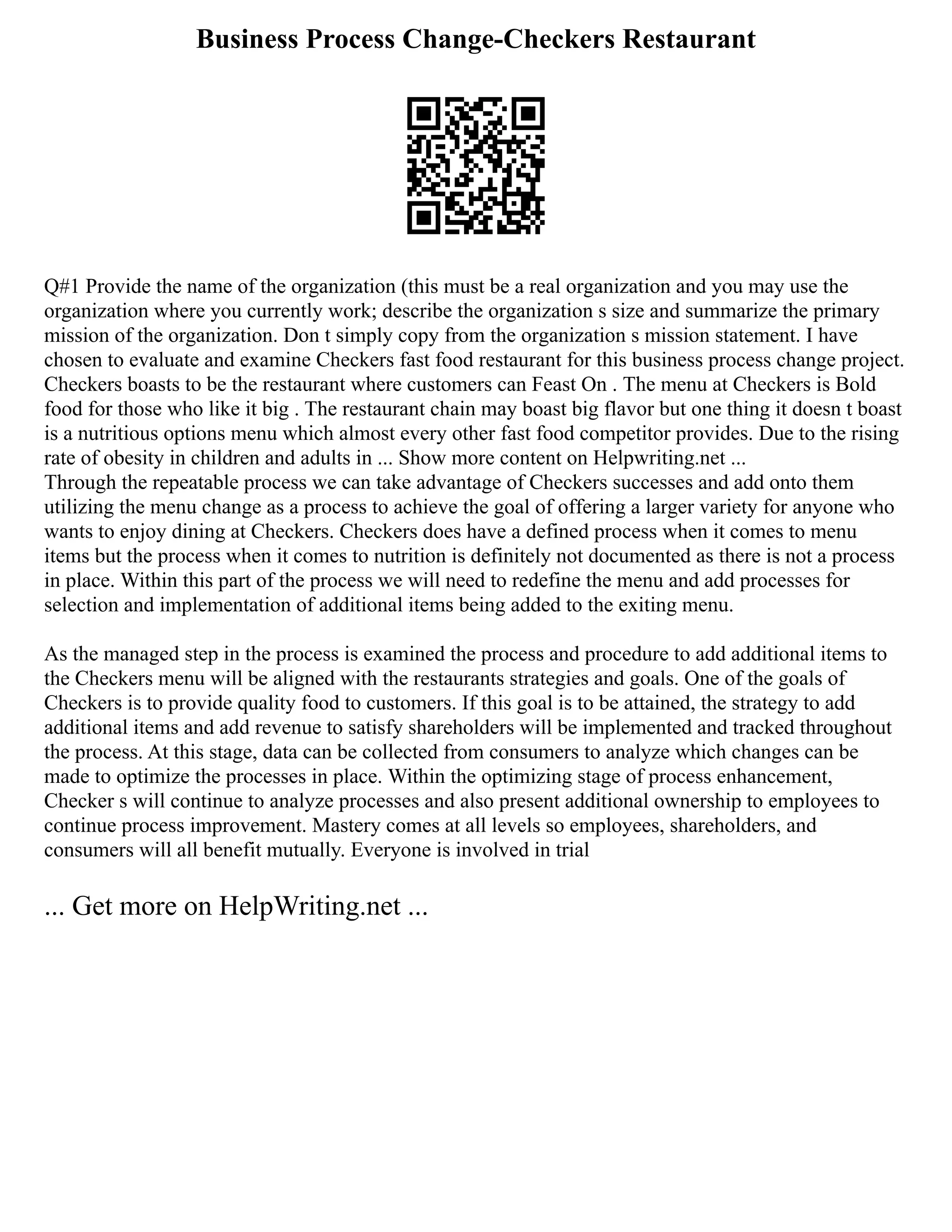 Business Process Change-Checkers Restaurant
Q#1 Provide the name of the organization (this must be a real organization and you may use the
organization where you currently work; describe the organization s size and summarize the primary
mission of the organization. Don t simply copy from the organization s mission statement. I have
chosen to evaluate and examine Checkers fast food restaurant for this business process change project.
Checkers boasts to be the restaurant where customers can Feast On . The menu at Checkers is Bold
food for those who like it big . The restaurant chain may boast big flavor but one thing it doesn t boast
is a nutritious options menu which almost every other fast food competitor provides. Due to the rising
rate of obesity in children and adults in ... Show more content on Helpwriting.net ...
Through the repeatable process we can take advantage of Checkers successes and add onto them
utilizing the menu change as a process to achieve the goal of offering a larger variety for anyone who
wants to enjoy dining at Checkers. Checkers does have a defined process when it comes to menu
items but the process when it comes to nutrition is definitely not documented as there is not a process
in place. Within this part of the process we will need to redefine the menu and add processes for
selection and implementation of additional items being added to the exiting menu.
As the managed step in the process is examined the process and procedure to add additional items to
the Checkers menu will be aligned with the restaurants strategies and goals. One of the goals of
Checkers is to provide quality food to customers. If this goal is to be attained, the strategy to add
additional items and add revenue to satisfy shareholders will be implemented and tracked throughout
the process. At this stage, data can be collected from consumers to analyze which changes can be
made to optimize the processes in place. Within the optimizing stage of process enhancement,
Checker s will continue to analyze processes and also present additional ownership to employees to
continue process improvement. Mastery comes at all levels so employees, shareholders, and
consumers will all benefit mutually. Everyone is involved in trial
... Get more on HelpWriting.net ...
 