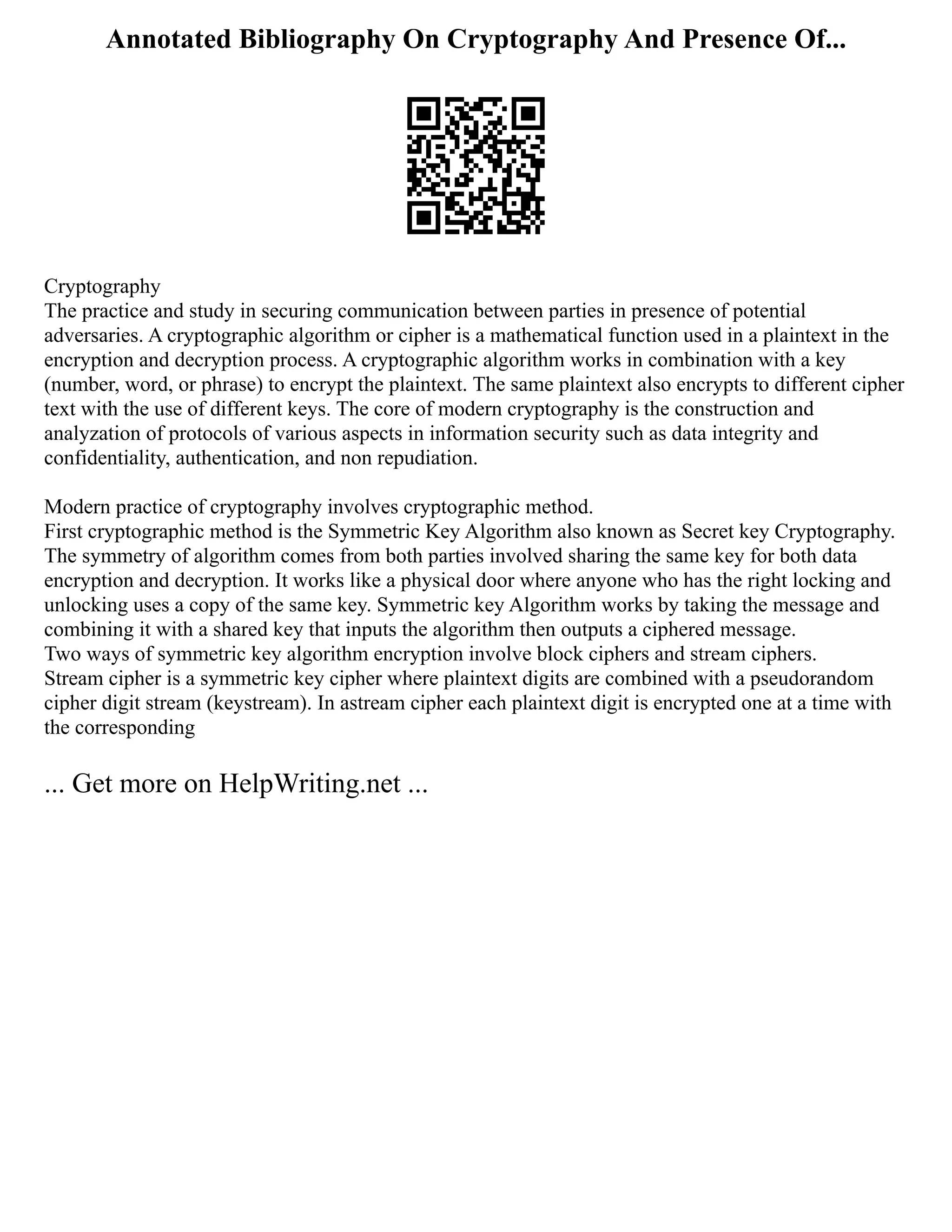 Annotated Bibliography On Cryptography And Presence Of...
Cryptography
The practice and study in securing communication between parties in presence of potential
adversaries. A cryptographic algorithm or cipher is a mathematical function used in a plaintext in the
encryption and decryption process. A cryptographic algorithm works in combination with a key
(number, word, or phrase) to encrypt the plaintext. The same plaintext also encrypts to different cipher
text with the use of different keys. The core of modern cryptography is the construction and
analyzation of protocols of various aspects in information security such as data integrity and
confidentiality, authentication, and non repudiation.
Modern practice of cryptography involves cryptographic method.
First cryptographic method is the Symmetric Key Algorithm also known as Secret key Cryptography.
The symmetry of algorithm comes from both parties involved sharing the same key for both data
encryption and decryption. It works like a physical door where anyone who has the right locking and
unlocking uses a copy of the same key. Symmetric key Algorithm works by taking the message and
combining it with a shared key that inputs the algorithm then outputs a ciphered message.
Two ways of symmetric key algorithm encryption involve block ciphers and stream ciphers.
Stream cipher is a symmetric key cipher where plaintext digits are combined with a pseudorandom
cipher digit stream (keystream). In astream cipher each plaintext digit is encrypted one at a time with
the corresponding
... Get more on HelpWriting.net ...
 