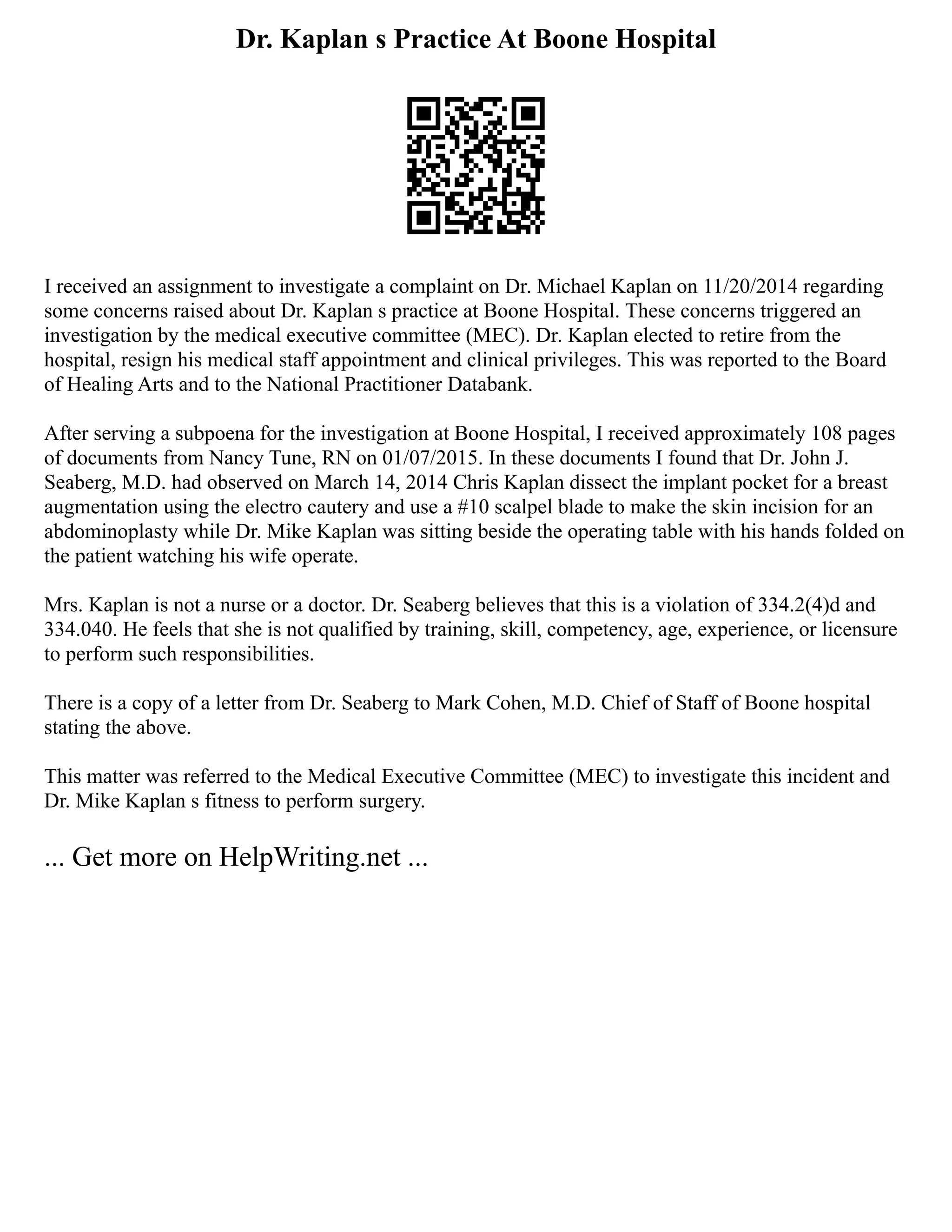 Dr. Kaplan s Practice At Boone Hospital
I received an assignment to investigate a complaint on Dr. Michael Kaplan on 11/20/2014 regarding
some concerns raised about Dr. Kaplan s practice at Boone Hospital. These concerns triggered an
investigation by the medical executive committee (MEC). Dr. Kaplan elected to retire from the
hospital, resign his medical staff appointment and clinical privileges. This was reported to the Board
of Healing Arts and to the National Practitioner Databank.
After serving a subpoena for the investigation at Boone Hospital, I received approximately 108 pages
of documents from Nancy Tune, RN on 01/07/2015. In these documents I found that Dr. John J.
Seaberg, M.D. had observed on March 14, 2014 Chris Kaplan dissect the implant pocket for a breast
augmentation using the electro cautery and use a #10 scalpel blade to make the skin incision for an
abdominoplasty while Dr. Mike Kaplan was sitting beside the operating table with his hands folded on
the patient watching his wife operate.
Mrs. Kaplan is not a nurse or a doctor. Dr. Seaberg believes that this is a violation of 334.2(4)d and
334.040. He feels that she is not qualified by training, skill, competency, age, experience, or licensure
to perform such responsibilities.
There is a copy of a letter from Dr. Seaberg to Mark Cohen, M.D. Chief of Staff of Boone hospital
stating the above.
This matter was referred to the Medical Executive Committee (MEC) to investigate this incident and
Dr. Mike Kaplan s fitness to perform surgery.
... Get more on HelpWriting.net ...
 