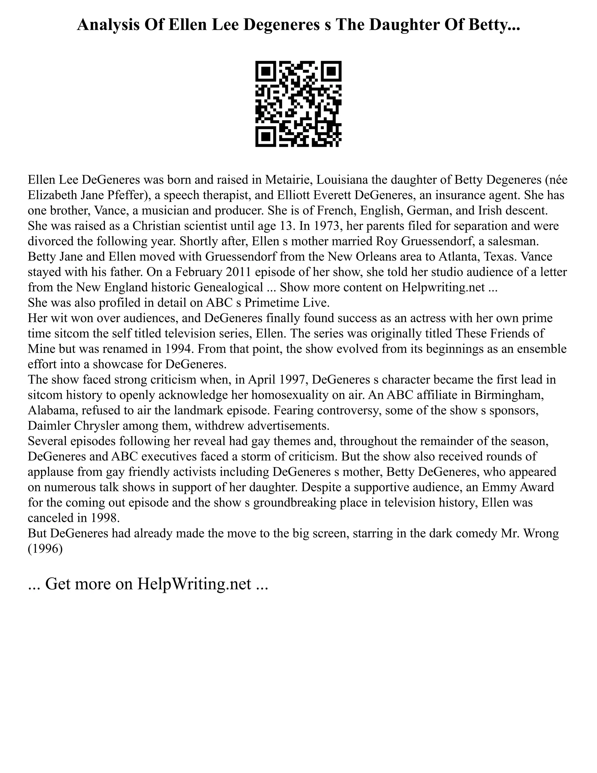 Analysis Of Ellen Lee Degeneres s The Daughter Of Betty...
Ellen Lee DeGeneres was born and raised in Metairie, Louisiana the daughter of Betty Degeneres (née
Elizabeth Jane Pfeffer), a speech therapist, and Elliott Everett DeGeneres, an insurance agent. She has
one brother, Vance, a musician and producer. She is of French, English, German, and Irish descent.
She was raised as a Christian scientist until age 13. In 1973, her parents filed for separation and were
divorced the following year. Shortly after, Ellen s mother married Roy Gruessendorf, a salesman.
Betty Jane and Ellen moved with Gruessendorf from the New Orleans area to Atlanta, Texas. Vance
stayed with his father. On a February 2011 episode of her show, she told her studio audience of a letter
from the New England historic Genealogical ... Show more content on Helpwriting.net ...
She was also profiled in detail on ABC s Primetime Live.
Her wit won over audiences, and DeGeneres finally found success as an actress with her own prime
time sitcom the self titled television series, Ellen. The series was originally titled These Friends of
Mine but was renamed in 1994. From that point, the show evolved from its beginnings as an ensemble
effort into a showcase for DeGeneres.
The show faced strong criticism when, in April 1997, DeGeneres s character became the first lead in
sitcom history to openly acknowledge her homosexuality on air. An ABC affiliate in Birmingham,
Alabama, refused to air the landmark episode. Fearing controversy, some of the show s sponsors,
Daimler Chrysler among them, withdrew advertisements.
Several episodes following her reveal had gay themes and, throughout the remainder of the season,
DeGeneres and ABC executives faced a storm of criticism. But the show also received rounds of
applause from gay friendly activists including DeGeneres s mother, Betty DeGeneres, who appeared
on numerous talk shows in support of her daughter. Despite a supportive audience, an Emmy Award
for the coming out episode and the show s groundbreaking place in television history, Ellen was
canceled in 1998.
But DeGeneres had already made the move to the big screen, starring in the dark comedy Mr. Wrong
(1996)
... Get more on HelpWriting.net ...
 