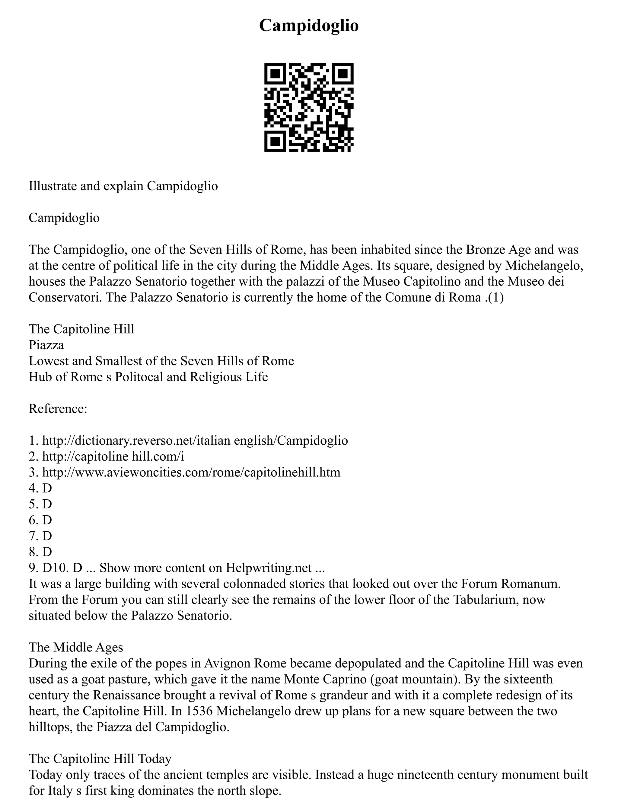 Campidoglio
Illustrate and explain Campidoglio
Campidoglio
The Campidoglio, one of the Seven Hills of Rome, has been inhabited since the Bronze Age and was
at the centre of political life in the city during the Middle Ages. Its square, designed by Michelangelo,
houses the Palazzo Senatorio together with the palazzi of the Museo Capitolino and the Museo dei
Conservatori. The Palazzo Senatorio is currently the home of the Comune di Roma .(1)
The Capitoline Hill
Piazza
Lowest and Smallest of the Seven Hills of Rome
Hub of Rome s Politocal and Religious Life
Reference:
1. http://dictionary.reverso.net/italian english/Campidoglio
2. http://capitoline hill.com/i
3. http://www.aviewoncities.com/rome/capitolinehill.htm
4. D
5. D
6. D
7. D
8. D
9. D10. D ... Show more content on Helpwriting.net ...
It was a large building with several colonnaded stories that looked out over the Forum Romanum.
From the Forum you can still clearly see the remains of the lower floor of the Tabularium, now
situated below the Palazzo Senatorio.
The Middle Ages
During the exile of the popes in Avignon Rome became depopulated and the Capitoline Hill was even
used as a goat pasture, which gave it the name Monte Caprino (goat mountain). By the sixteenth
century the Renaissance brought a revival of Rome s grandeur and with it a complete redesign of its
heart, the Capitoline Hill. In 1536 Michelangelo drew up plans for a new square between the two
hilltops, the Piazza del Campidoglio.
The Capitoline Hill Today
Today only traces of the ancient temples are visible. Instead a huge nineteenth century monument built
for Italy s first king dominates the north slope.
 