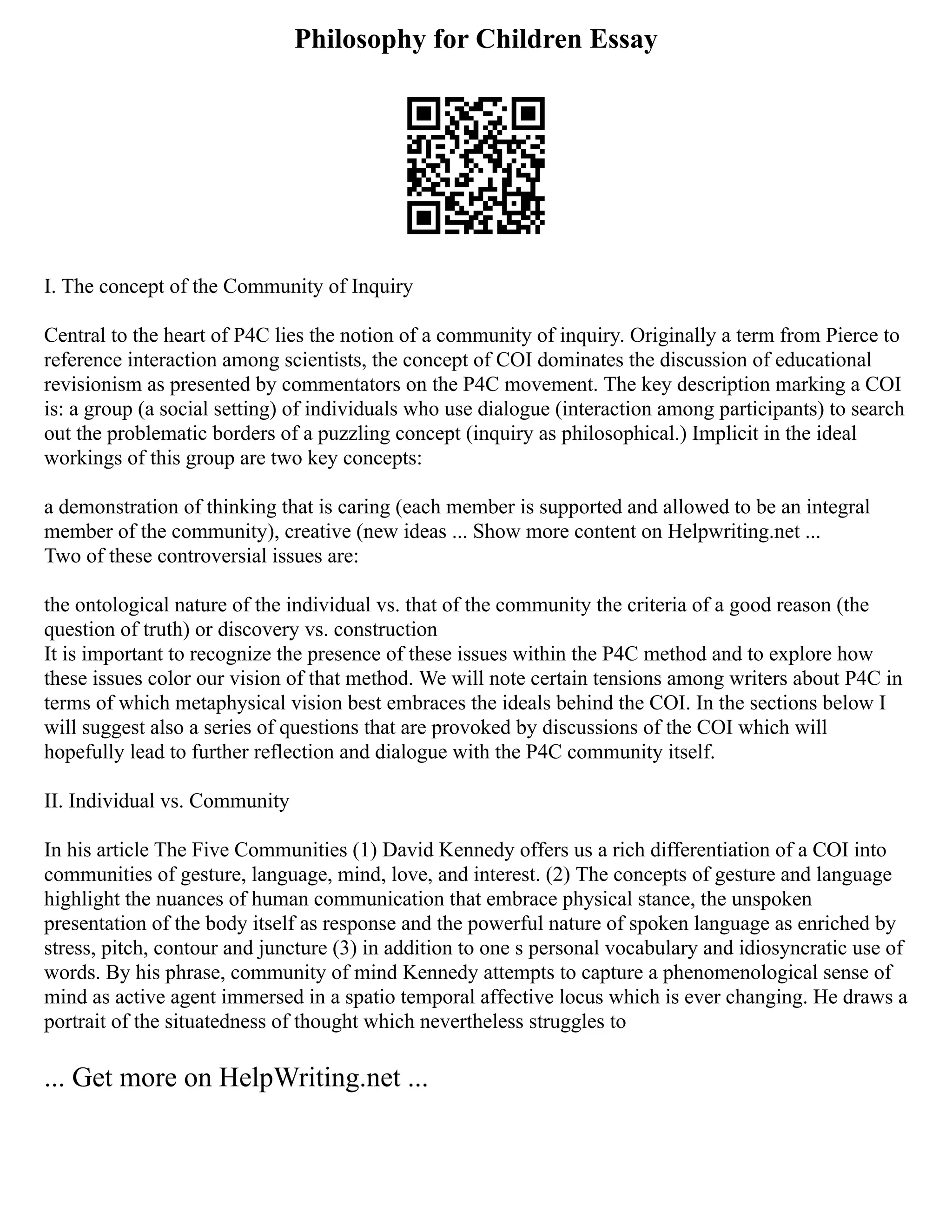 Philosophy for Children Essay
I. The concept of the Community of Inquiry
Central to the heart of P4C lies the notion of a community of inquiry. Originally a term from Pierce to
reference interaction among scientists, the concept of COI dominates the discussion of educational
revisionism as presented by commentators on the P4C movement. The key description marking a COI
is: a group (a social setting) of individuals who use dialogue (interaction among participants) to search
out the problematic borders of a puzzling concept (inquiry as philosophical.) Implicit in the ideal
workings of this group are two key concepts:
a demonstration of thinking that is caring (each member is supported and allowed to be an integral
member of the community), creative (new ideas ... Show more content on Helpwriting.net ...
Two of these controversial issues are:
the ontological nature of the individual vs. that of the community the criteria of a good reason (the
question of truth) or discovery vs. construction
It is important to recognize the presence of these issues within the P4C method and to explore how
these issues color our vision of that method. We will note certain tensions among writers about P4C in
terms of which metaphysical vision best embraces the ideals behind the COI. In the sections below I
will suggest also a series of questions that are provoked by discussions of the COI which will
hopefully lead to further reflection and dialogue with the P4C community itself.
II. Individual vs. Community
In his article The Five Communities (1) David Kennedy offers us a rich differentiation of a COI into
communities of gesture, language, mind, love, and interest. (2) The concepts of gesture and language
highlight the nuances of human communication that embrace physical stance, the unspoken
presentation of the body itself as response and the powerful nature of spoken language as enriched by
stress, pitch, contour and juncture (3) in addition to one s personal vocabulary and idiosyncratic use of
words. By his phrase, community of mind Kennedy attempts to capture a phenomenological sense of
mind as active agent immersed in a spatio temporal affective locus which is ever changing. He draws a
portrait of the situatedness of thought which nevertheless struggles to
... Get more on HelpWriting.net ...
 