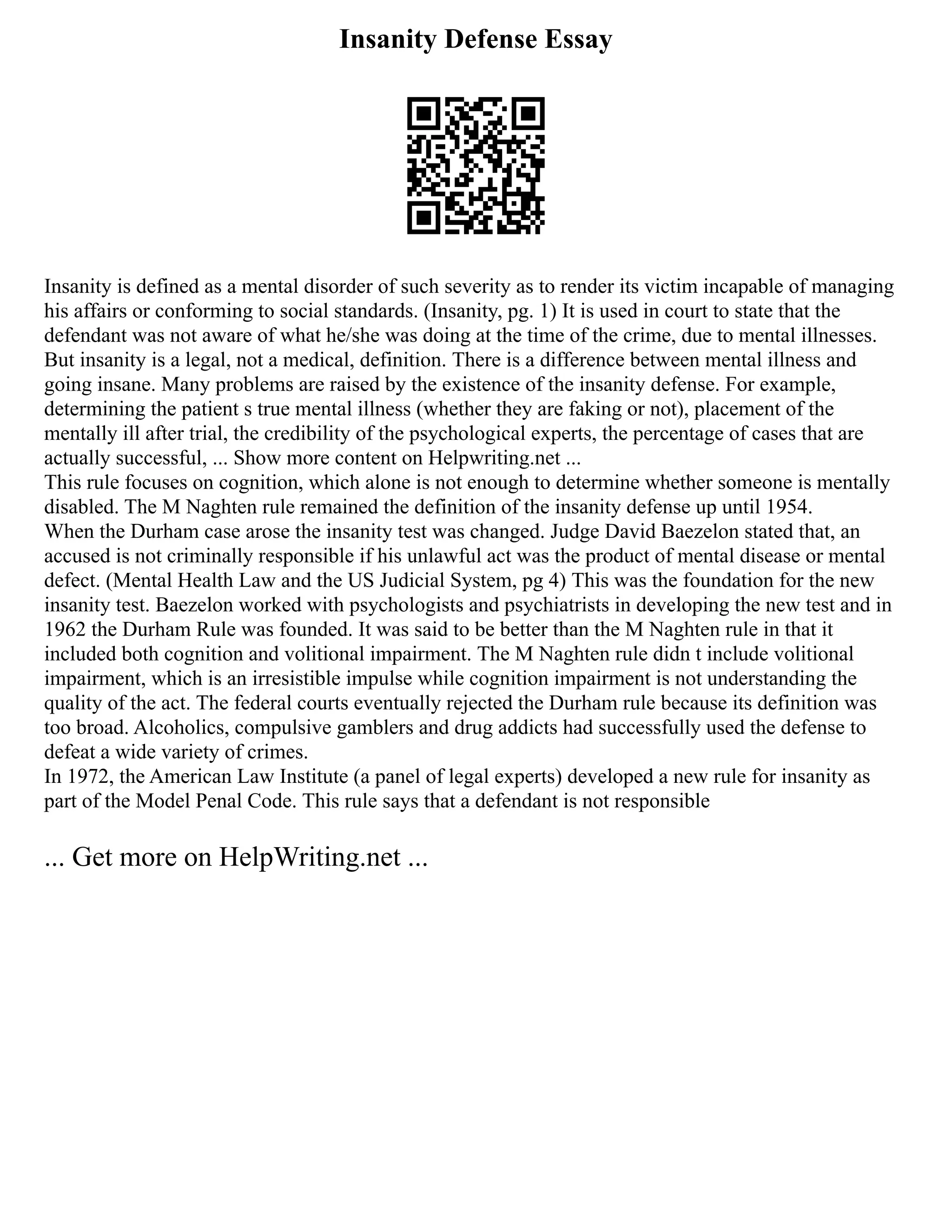 Insanity Defense Essay
Insanity is defined as a mental disorder of such severity as to render its victim incapable of managing
his affairs or conforming to social standards. (Insanity, pg. 1) It is used in court to state that the
defendant was not aware of what he/she was doing at the time of the crime, due to mental illnesses.
But insanity is a legal, not a medical, definition. There is a difference between mental illness and
going insane. Many problems are raised by the existence of the insanity defense. For example,
determining the patient s true mental illness (whether they are faking or not), placement of the
mentally ill after trial, the credibility of the psychological experts, the percentage of cases that are
actually successful, ... Show more content on Helpwriting.net ...
This rule focuses on cognition, which alone is not enough to determine whether someone is mentally
disabled. The M Naghten rule remained the definition of the insanity defense up until 1954.
When the Durham case arose the insanity test was changed. Judge David Baezelon stated that, an
accused is not criminally responsible if his unlawful act was the product of mental disease or mental
defect. (Mental Health Law and the US Judicial System, pg 4) This was the foundation for the new
insanity test. Baezelon worked with psychologists and psychiatrists in developing the new test and in
1962 the Durham Rule was founded. It was said to be better than the M Naghten rule in that it
included both cognition and volitional impairment. The M Naghten rule didn t include volitional
impairment, which is an irresistible impulse while cognition impairment is not understanding the
quality of the act. The federal courts eventually rejected the Durham rule because its definition was
too broad. Alcoholics, compulsive gamblers and drug addicts had successfully used the defense to
defeat a wide variety of crimes.
In 1972, the American Law Institute (a panel of legal experts) developed a new rule for insanity as
part of the Model Penal Code. This rule says that a defendant is not responsible
... Get more on HelpWriting.net ...
 