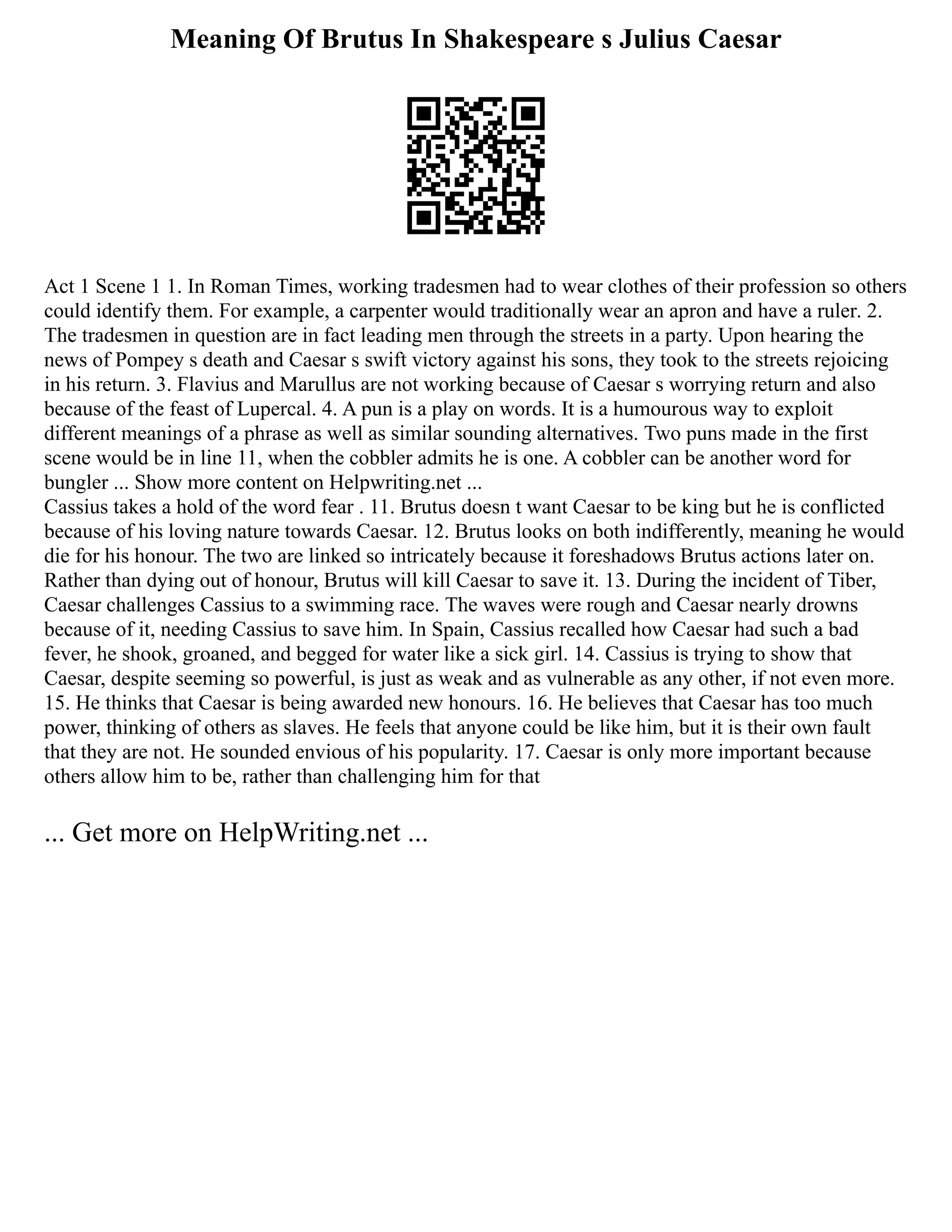Meaning Of Brutus In Shakespeare s Julius Caesar
Act 1 Scene 1 1. In Roman Times, working tradesmen had to wear clothes of their profession so others
could identify them. For example, a carpenter would traditionally wear an apron and have a ruler. 2.
The tradesmen in question are in fact leading men through the streets in a party. Upon hearing the
news of Pompey s death and Caesar s swift victory against his sons, they took to the streets rejoicing
in his return. 3. Flavius and Marullus are not working because of Caesar s worrying return and also
because of the feast of Lupercal. 4. A pun is a play on words. It is a humourous way to exploit
different meanings of a phrase as well as similar sounding alternatives. Two puns made in the first
scene would be in line 11, when the cobbler admits he is one. A cobbler can be another word for
bungler ... Show more content on Helpwriting.net ...
Cassius takes a hold of the word fear . 11. Brutus doesn t want Caesar to be king but he is conflicted
because of his loving nature towards Caesar. 12. Brutus looks on both indifferently, meaning he would
die for his honour. The two are linked so intricately because it foreshadows Brutus actions later on.
Rather than dying out of honour, Brutus will kill Caesar to save it. 13. During the incident of Tiber,
Caesar challenges Cassius to a swimming race. The waves were rough and Caesar nearly drowns
because of it, needing Cassius to save him. In Spain, Cassius recalled how Caesar had such a bad
fever, he shook, groaned, and begged for water like a sick girl. 14. Cassius is trying to show that
Caesar, despite seeming so powerful, is just as weak and as vulnerable as any other, if not even more.
15. He thinks that Caesar is being awarded new honours. 16. He believes that Caesar has too much
power, thinking of others as slaves. He feels that anyone could be like him, but it is their own fault
that they are not. He sounded envious of his popularity. 17. Caesar is only more important because
others allow him to be, rather than challenging him for that
... Get more on HelpWriting.net ...
 
