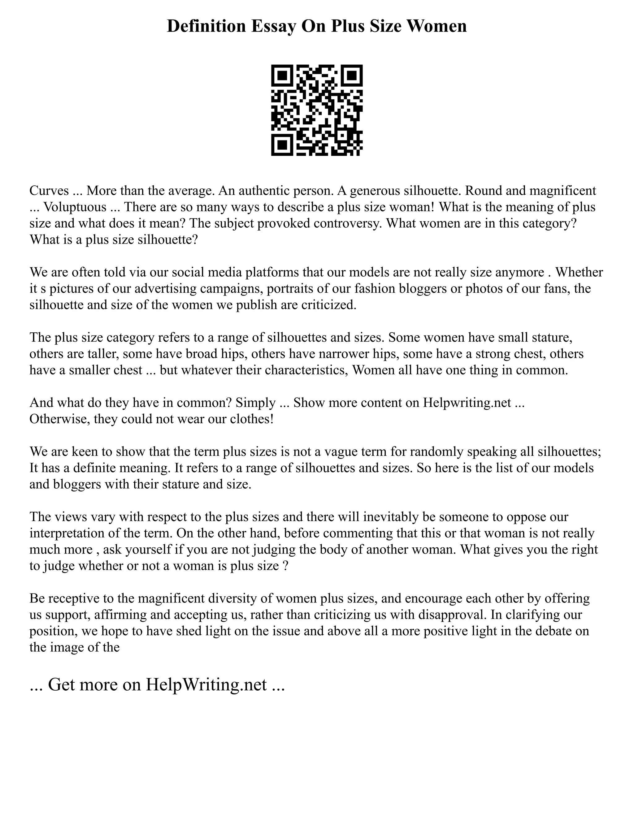 Definition Essay On Plus Size Women
Curves ... More than the average. An authentic person. A generous silhouette. Round and magnificent
... Voluptuous ... There are so many ways to describe a plus size woman! What is the meaning of plus
size and what does it mean? The subject provoked controversy. What women are in this category?
What is a plus size silhouette?
We are often told via our social media platforms that our models are not really size anymore . Whether
it s pictures of our advertising campaigns, portraits of our fashion bloggers or photos of our fans, the
silhouette and size of the women we publish are criticized.
The plus size category refers to a range of silhouettes and sizes. Some women have small stature,
others are taller, some have broad hips, others have narrower hips, some have a strong chest, others
have a smaller chest ... but whatever their characteristics, Women all have one thing in common.
And what do they have in common? Simply ... Show more content on Helpwriting.net ...
Otherwise, they could not wear our clothes!
We are keen to show that the term plus sizes is not a vague term for randomly speaking all silhouettes;
It has a definite meaning. It refers to a range of silhouettes and sizes. So here is the list of our models
and bloggers with their stature and size.
The views vary with respect to the plus sizes and there will inevitably be someone to oppose our
interpretation of the term. On the other hand, before commenting that this or that woman is not really
much more , ask yourself if you are not judging the body of another woman. What gives you the right
to judge whether or not a woman is plus size ?
Be receptive to the magnificent diversity of women plus sizes, and encourage each other by offering
us support, affirming and accepting us, rather than criticizing us with disapproval. In clarifying our
position, we hope to have shed light on the issue and above all a more positive light in the debate on
the image of the
... Get more on HelpWriting.net ...
 