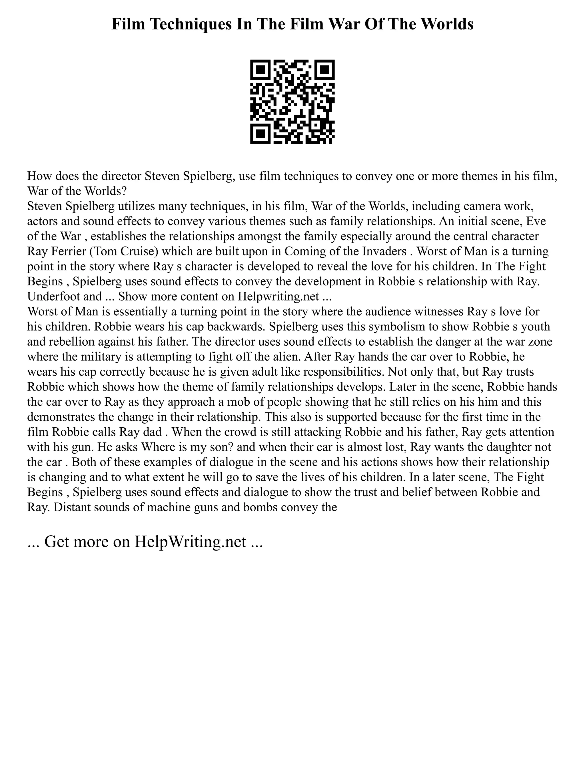 Film Techniques In The Film War Of The Worlds
How does the director Steven Spielberg, use film techniques to convey one or more themes in his film,
War of the Worlds?
Steven Spielberg utilizes many techniques, in his film, War of the Worlds, including camera work,
actors and sound effects to convey various themes such as family relationships. An initial scene, Eve
of the War , establishes the relationships amongst the family especially around the central character
Ray Ferrier (Tom Cruise) which are built upon in Coming of the Invaders . Worst of Man is a turning
point in the story where Ray s character is developed to reveal the love for his children. In The Fight
Begins , Spielberg uses sound effects to convey the development in Robbie s relationship with Ray.
Underfoot and ... Show more content on Helpwriting.net ...
Worst of Man is essentially a turning point in the story where the audience witnesses Ray s love for
his children. Robbie wears his cap backwards. Spielberg uses this symbolism to show Robbie s youth
and rebellion against his father. The director uses sound effects to establish the danger at the war zone
where the military is attempting to fight off the alien. After Ray hands the car over to Robbie, he
wears his cap correctly because he is given adult like responsibilities. Not only that, but Ray trusts
Robbie which shows how the theme of family relationships develops. Later in the scene, Robbie hands
the car over to Ray as they approach a mob of people showing that he still relies on his him and this
demonstrates the change in their relationship. This also is supported because for the first time in the
film Robbie calls Ray dad . When the crowd is still attacking Robbie and his father, Ray gets attention
with his gun. He asks Where is my son? and when their car is almost lost, Ray wants the daughter not
the car . Both of these examples of dialogue in the scene and his actions shows how their relationship
is changing and to what extent he will go to save the lives of his children. In a later scene, The Fight
Begins , Spielberg uses sound effects and dialogue to show the trust and belief between Robbie and
Ray. Distant sounds of machine guns and bombs convey the
... Get more on HelpWriting.net ...
 